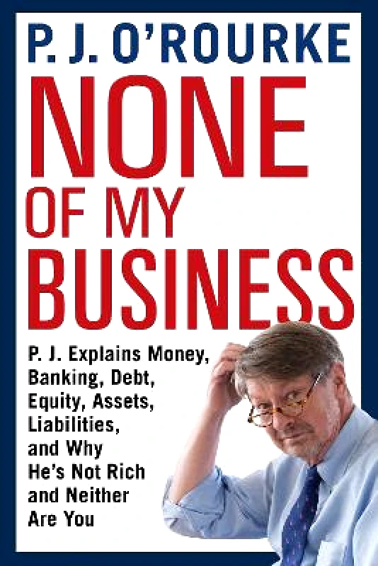 Grove Press / Atlantic Monthly Press None of My Business: P.J. Explains Money, Banking, Debt, Equity, Assets, Liabilities and Why He's Not Rich and Neither Are You P. J. O'Rourke Grove Press / Atlantic Monthly Press