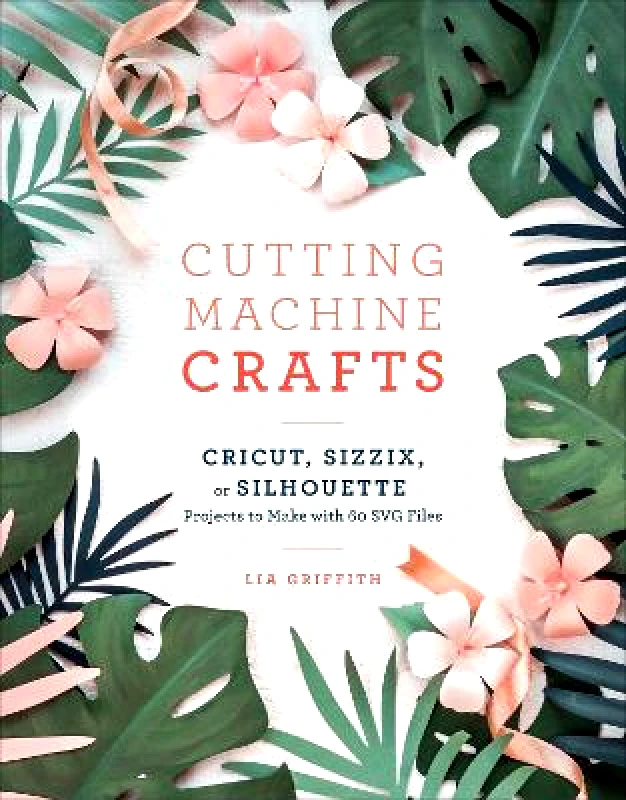 Clarkson Potter Cutting Machine Crafts: Cricut, Sizzix, or Silhouette Projects to Make with 60 SVG Files Lia Griffith Clarkson Potter