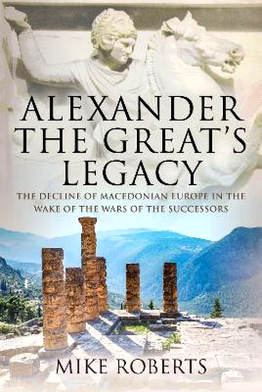 Pen & Sword Military Alexander the Great's Legacy: The Decline of Macedonian Europe in the Wake of the Wars of the Successors Mike Roberts Pen & Sword Military