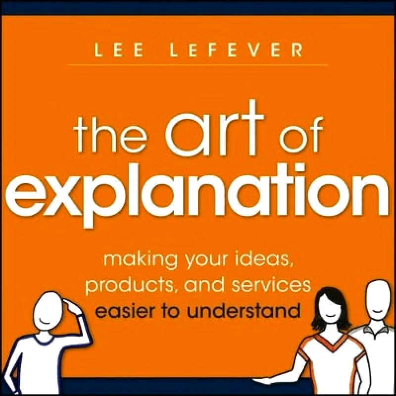 John Wiley & Sons Inc The Art of Explanation: Making your Ideas, Products, and Services Easier to Understand Lee LeFever John Wiley & Sons Inc 0925