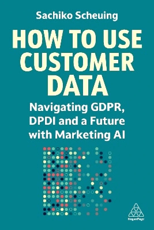 Kogan Page Ltd How to Use Customer Data: Navigating GDPR, DPDI and a Future with Marketing AI Sachiko Scheuing Kogan Page Ltd 0603