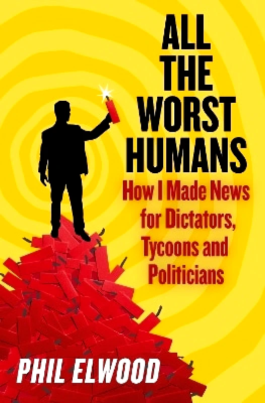 Atlantic Books All The Worst Humans: How I Made News for Dictators, Tycoons and Politicians Phil Elwood Atlantic Books