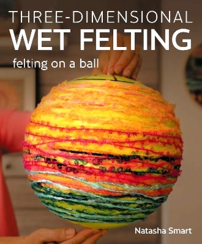 The Crowood Press Ltd Three-dimensional Wet Felting: Felting on a Ball Natasha Smart The Crowood Press Ltd